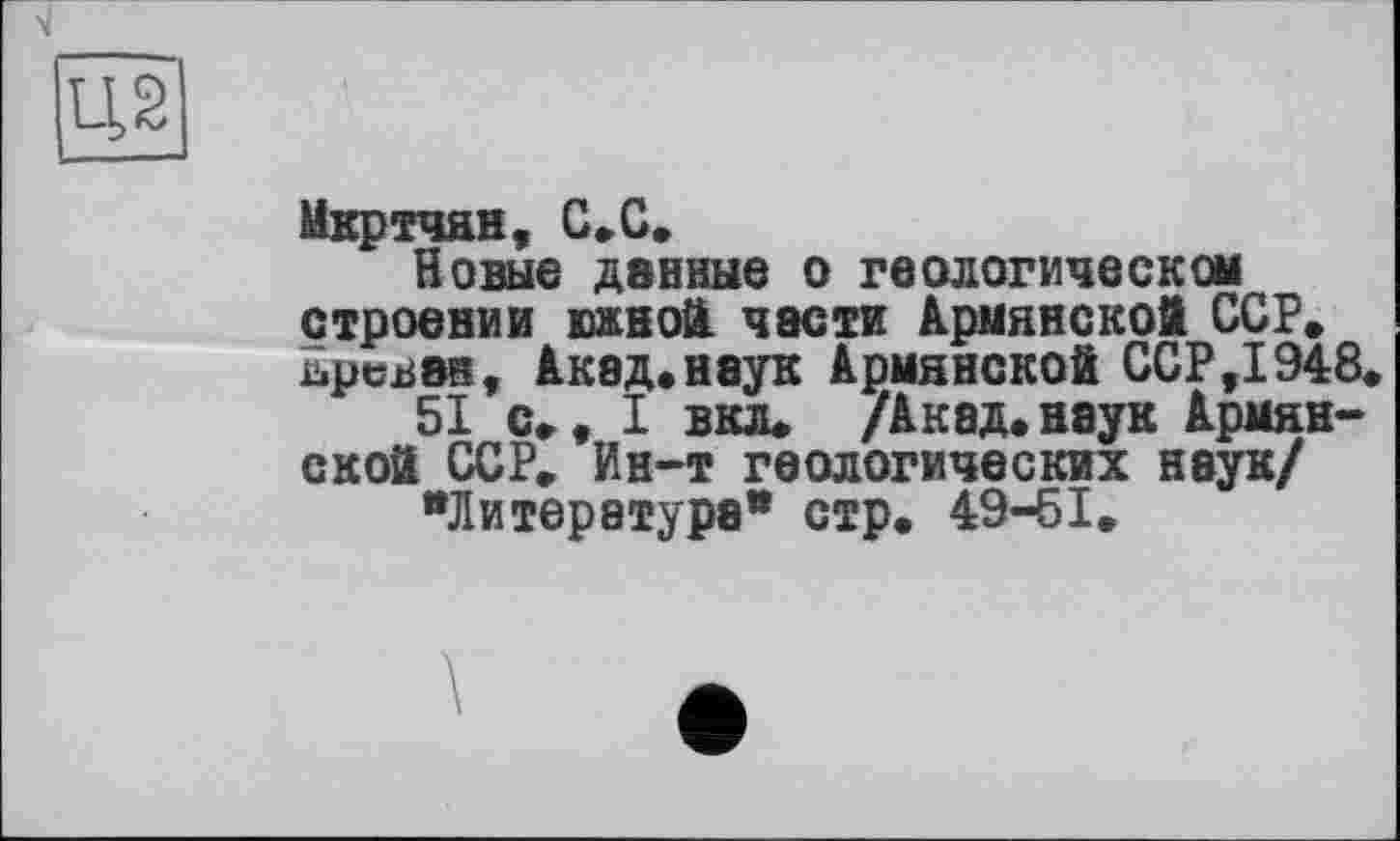 ﻿Мкртчян, С „С.
Новые данные о геологическом строении южной, части Армянской ССР» ьрсван, Акад.наук Армянской ССР,1948
51 с», I вкл» /Акад.наук Армянской ССР» Ин-т геологических наук/
"Литература* стр. 49-61»